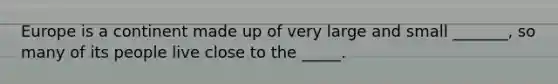 Europe is a continent made up of very large and small _______, so many of its people live close to the _____.