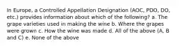 In Europe, a Controlled Appellation Designation (AOC, PDO, DO, etc.) provides information about which of the following? a. The grape varieties used in making the wine b. Where the grapes were grown c. How the wine was made d. All of the above (A, B and C) e. None of the above