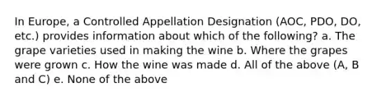 In Europe, a Controlled Appellation Designation (AOC, PDO, DO, etc.) provides information about which of the following? a. The grape varieties used in making the wine b. Where the grapes were grown c. How the wine was made d. All of the above (A, B and C) e. None of the above