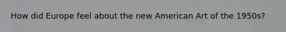 How did Europe feel about the new American Art of the 1950s?