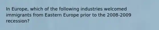 In Europe, which of the following industries welcomed immigrants from Eastern Europe prior to the 2008-2009 recession?