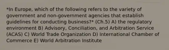 *In​ Europe, which of the following refers to the variety of government and​ non-government agencies that establish guidelines for conducting​ business?* (Ch.5) A) the regulatory environment B) ​Advisory, Conciliation, and Arbitration Service​ (ACAS) C) World Trade Organization D) International Chamber of Commerce E) World Arbitration Institute