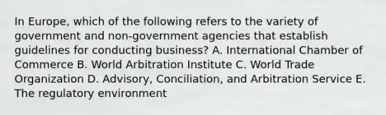 In​ Europe, which of the following refers to the variety of government and​ non-government agencies that establish guidelines for conducting​ business? A. International Chamber of Commerce B. World Arbitration Institute C. World Trade Organization D. Advisory, Conciliation, and Arbitration Service E. The regulatory environment