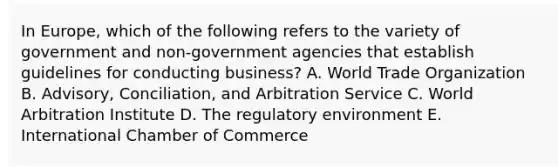 In​ Europe, which of the following refers to the variety of government and​ non-government agencies that establish guidelines for conducting​ business? A. World Trade Organization B. Advisory, Conciliation, and Arbitration Service C. World Arbitration Institute D. The regulatory environment E. International Chamber of Commerce