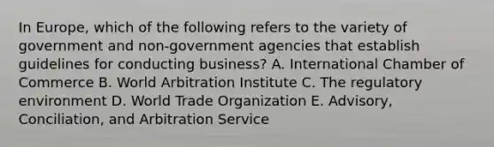 In​ Europe, which of the following refers to the variety of government and​ non-government agencies that establish guidelines for conducting​ business? A. International Chamber of Commerce B. World Arbitration Institute C. The regulatory environment D. World Trade Organization E. ​Advisory, Conciliation, and Arbitration Service