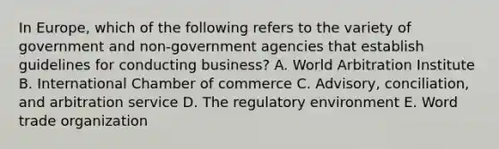 In Europe, which of the following refers to the variety of government and non-government agencies that establish guidelines for conducting business? A. World Arbitration Institute B. International Chamber of commerce C. Advisory, conciliation, and arbitration service D. The regulatory environment E. Word trade organization