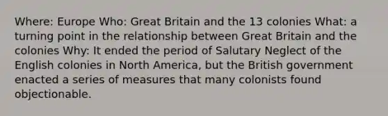 Where: Europe Who: Great Britain and the 13 colonies What: a turning point in the relationship between Great Britain and the colonies Why: It ended the period of Salutary Neglect of the English colonies in North America, but the British government enacted a series of measures that many colonists found objectionable.