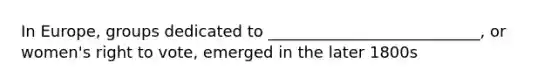 In Europe, groups dedicated to ___________________________, or women's right to vote, emerged in the later 1800s