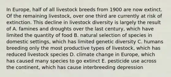 In Europe, half of all livestock breeds from 1900 are now extinct. Of the remaining livestock, over one third are currently at risk of extinction. This decline in livestock diversity is largely the result of A. famines and droughts over the last century, which have limited the quantity of food B. natural selection of species in domestic settings, which has limited genetic diversity C. humans breeding only the most productive types of livestock, which has reduced livestock species D. climate change in Europe, which has caused many species to go extinct E. pesticide use across the continent, which has cause interbreeding depression