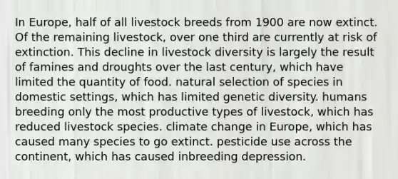 In Europe, half of all livestock breeds from 1900 are now extinct. Of the remaining livestock, over one third are currently at risk of extinction. This decline in livestock diversity is largely the result of famines and droughts over the last century, which have limited the quantity of food. natural selection of species in domestic settings, which has limited genetic diversity. humans breeding only the most productive types of livestock, which has reduced livestock species. climate change in Europe, which has caused many species to go extinct. pesticide use across the continent, which has caused inbreeding depression.