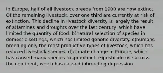 In Europe, half of all livestock breeds from 1900 are now extinct. Of the remaining livestock, over one third are currently at risk of extinction. This decline in livestock diversity is largely the result of a)famines and droughts over the last century, which have limited the quantity of food. b)natural selection of species in domestic settings, which has limited genetic diversity. c)humans breeding only the most productive types of livestock, which has reduced livestock species. d)climate change in Europe, which has caused many species to go extinct. e)pesticide use across the continent, which has caused inbreeding depression.