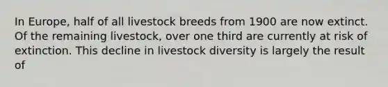 In Europe, half of all livestock breeds from 1900 are now extinct. Of the remaining livestock, over one third are currently at risk of extinction. This decline in livestock diversity is largely the result of