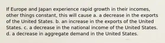 If Europe and Japan experience rapid growth in their incomes, other things constant, this will cause a. a decrease in the exports of the United States. b. an increase in the exports of the United States. c. a decrease in the national income of the United States. d. a decrease in aggregate demand in the United States.