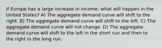 If Europe has a large increase in income, what will happen in the United States? A) The aggregate demand curve will shift to the right. B) The aggregate demand curve will shift to the left. C) The aggregate demand curve will not change. D) The aggregate demand curve will shift to the left in the short run and then to the right in the long run.