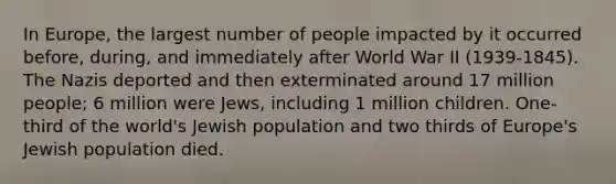 In Europe, the largest number of people impacted by it occurred before, during, and immediately after World War II (1939-1845). The Nazis deported and then exterminated around 17 million people; 6 million were Jews, including 1 million children. One-third of the world's Jewish population and two thirds of Europe's Jewish population died.