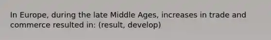 In Europe, during the late Middle Ages, increases in trade and commerce resulted in: (result, develop)