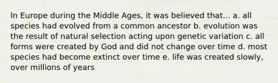 In Europe during the Middle Ages, it was believed that... a. all species had evolved from a common ancestor b. evolution was the result of natural selection acting upon genetic variation c. all forms were created by God and did not change over time d. most species had become extinct over time e. life was created slowly, over millions of years