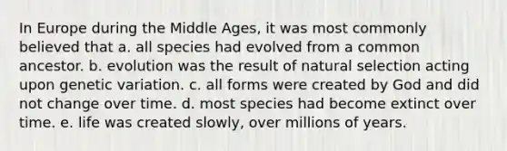 In Europe during the Middle Ages, it was most commonly believed that a. all species had evolved from a common ancestor. b. evolution was the result of natural selection acting upon genetic variation. c. all forms were created by God and did not change over time. d. most species had become extinct over time. e. life was created slowly, over millions of years.