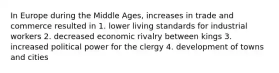 In Europe during the Middle Ages, increases in trade and commerce resulted in 1. lower living standards for industrial workers 2. decreased economic rivalry between kings 3. increased political power for the clergy 4. development of towns and cities