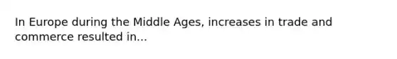 In Europe during the Middle Ages, increases in trade and commerce resulted in...