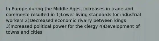 In Europe during the Middle Ages, increases in trade and commerce resulted in 1)Lower living standards for industrial workers 2)Decreased economic rivalry between kings 3)Increased political power for the clergy 4)Development of towns and cities