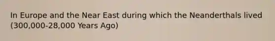 In Europe and the Near East during which the Neanderthals lived (300,000-28,000 Years Ago)