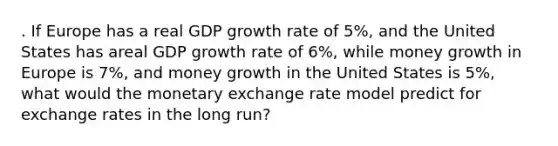 . If Europe has a real GDP growth rate of 5%, and the United States has areal GDP growth rate of 6%, while money growth in Europe is 7%, and money growth in the United States is 5%, what would the monetary exchange rate model predict for exchange rates in the long run?