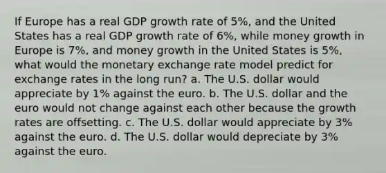 If Europe has a real GDP growth rate of 5%, and the United States has a real GDP growth rate of 6%, while money growth in Europe is 7%, and money growth in the United States is 5%, what would the monetary exchange rate model predict for exchange rates in the long run? a. The U.S. dollar would appreciate by 1% against the euro. b. The U.S. dollar and the euro would not change against each other because the growth rates are offsetting. c. The U.S. dollar would appreciate by 3% against the euro. d. The U.S. dollar would depreciate by 3% against the euro.