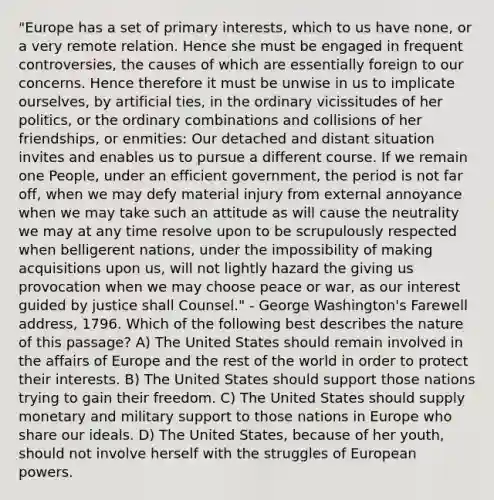 "Europe has a set of primary interests, which to us have none, or a very remote relation. Hence she must be engaged in frequent controversies, the causes of which are essentially foreign to our concerns. Hence therefore it must be unwise in us to implicate ourselves, by artificial ties, in the ordinary vicissitudes of her politics, or the ordinary combinations and collisions of her friendships, or enmities: Our detached and distant situation invites and enables us to pursue a different course. If we remain one People, under an efficient government, the period is not far off, when we may defy material injury from external annoyance when we may take such an attitude as will cause the neutrality we may at any time resolve upon to be scrupulously respected when belligerent nations, under the impossibility of making acquisitions upon us, will not lightly hazard the giving us provocation when we may choose peace or war, as our interest guided by justice shall Counsel." - George Washington's Farewell address, 1796. Which of the following best describes the nature of this passage? A) The United States should remain involved in the affairs of Europe and the rest of the world in order to protect their interests. B) The United States should support those nations trying to gain their freedom. C) The United States should supply monetary and military support to those nations in Europe who share our ideals. D) The United States, because of her youth, should not involve herself with the struggles of European powers.