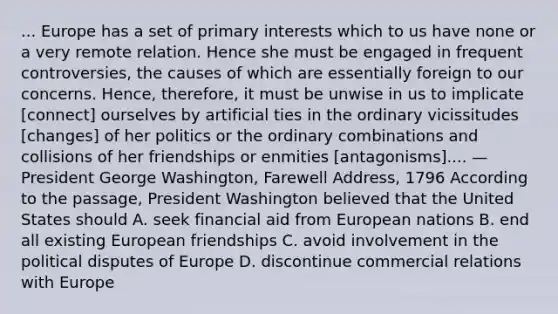 ... Europe has a set of primary interests which to us have none or a very remote relation. Hence she must be engaged in frequent controversies, the causes of which are essentially foreign to our concerns. Hence, therefore, it must be unwise in us to implicate [connect] ourselves by artificial ties in the ordinary vicissitudes [changes] of her politics or the ordinary combinations and collisions of her friendships or enmities [antagonisms].... — President George Washington, Farewell Address, 1796 According to the passage, President Washington believed that the United States should A. seek financial aid from European nations B. end all existing European friendships C. avoid involvement in the political disputes of Europe D. discontinue commercial relations with Europe