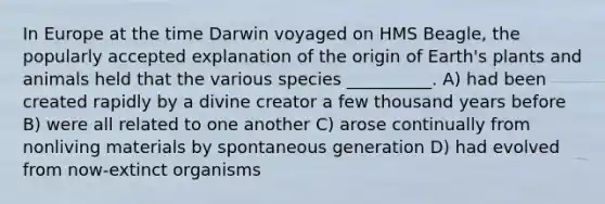 In Europe at the time Darwin voyaged on HMS Beagle, the popularly accepted explanation of the origin of Earth's plants and animals held that the various species __________. A) had been created rapidly by a divine creator a few thousand years before B) were all related to one another C) arose continually from nonliving materials by spontaneous generation D) had evolved from now-extinct organisms