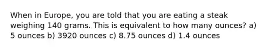 When in Europe, you are told that you are eating a steak weighing 140 grams. This is equivalent to how many ounces? a) 5 ounces b) 3920 ounces c) 8.75 ounces d) 1.4 ounces