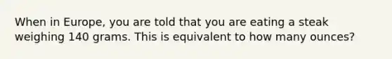 When in Europe, you are told that you are eating a steak weighing 140 grams. This is equivalent to how many ounces?