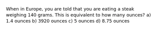 When in Europe, you are told that you are eating a steak weighing 140 grams. This is equivalent to how many ounces? a) 1.4 ounces b) 3920 ounces c) 5 ounces d) 8.75 ounces