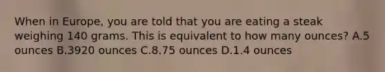 When in Europe, you are told that you are eating a steak weighing 140 grams. This is equivalent to how many ounces? A.5 ounces B.3920 ounces C.8.75 ounces D.1.4 ounces