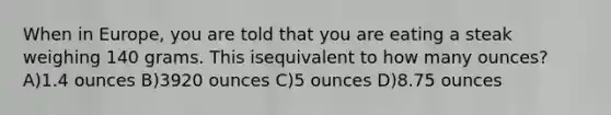 When in Europe, you are told that you are eating a steak weighing 140 grams. This isequivalent to how many ounces? A)1.4 ounces B)3920 ounces C)5 ounces D)8.75 ounces