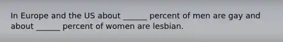 In Europe and the US about ______ percent of men are gay and about ______ percent of women are lesbian.