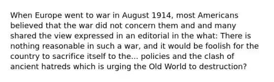 When Europe went to war in August 1914, most Americans believed that the war did not concern them and and many shared the view expressed in an editorial in the what: There is nothing reasonable in such a war, and it would be foolish for the country to sacrifice itself to the... policies and the clash of ancient hatreds which is urging the Old World to destruction?