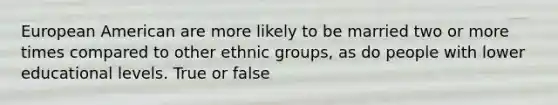 European American are more likely to be married two or more times compared to other ethnic groups, as do people with lower educational levels. True or false