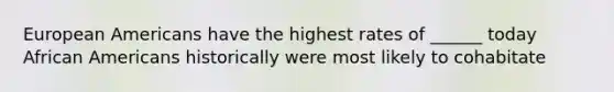 European Americans have the highest rates of ______ today African Americans historically were most likely to cohabitate