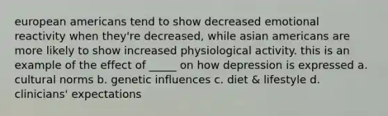 european americans tend to show decreased emotional reactivity when they're decreased, while asian americans are more likely to show increased physiological activity. this is an example of the effect of _____ on how depression is expressed a. cultural norms b. genetic influences c. diet & lifestyle d. clinicians' expectations