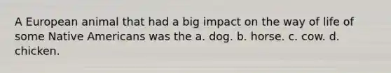 A European animal that had a big impact on the way of life of some Native Americans was the a. dog. b. horse. c. cow. d. chicken.