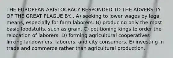 THE EUROPEAN ARISTOCRACY RESPONDED TO THE ADVERSITY OF THE GREAT PLAGUE BY... A) seeking to lower wages by legal means, especially for farm laborers. B) producing only the most basic foodstuffs, such as grain. C) petitioning kings to order the relocation of laborers. D) forming agricultural cooperatives linking landowners, laborers, and city consumers. E) investing in trade and commerce rather than agricultural production.