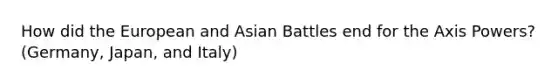 How did the European and Asian Battles end for the Axis Powers? (Germany, Japan, and Italy)