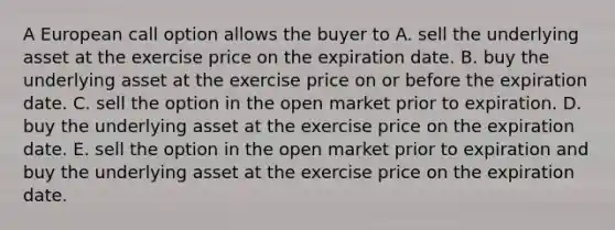 A European call option allows the buyer to A. sell the underlying asset at the exercise price on the expiration date. B. buy the underlying asset at the exercise price on or before the expiration date. C. sell the option in the open market prior to expiration. D. buy the underlying asset at the exercise price on the expiration date. E. sell the option in the open market prior to expiration and buy the underlying asset at the exercise price on the expiration date.