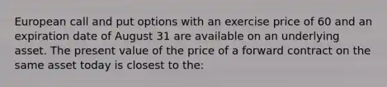 European call and put options with an exercise price of 60 and an expiration date of August 31 are available on an underlying asset. The present value of the price of a forward contract on the same asset today is closest to the: