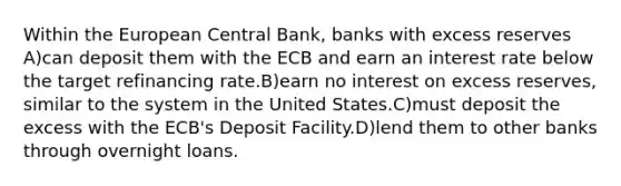 Within the European Central Bank, banks with excess reserves A)can deposit them with the ECB and earn an interest rate below the target refinancing rate.B)earn no interest on excess reserves, similar to the system in the United States.C)must deposit the excess with the ECB's Deposit Facility.D)lend them to other banks through overnight loans.