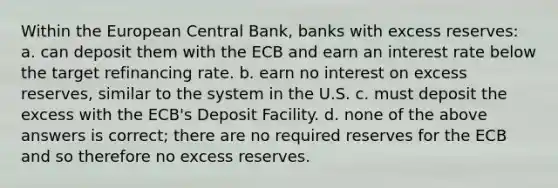 Within the European Central Bank, banks with excess reserves: a. can deposit them with the ECB and earn an interest rate below the target refinancing rate. b. earn no interest on excess reserves, similar to the system in the U.S. c. must deposit the excess with the ECB's Deposit Facility. d. none of the above answers is correct; there are no required reserves for the ECB and so therefore no excess reserves.