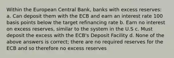 Within the European Central Bank, banks with excess reserves: a. Can deposit them with the ECB and earn an interest rate 100 basis points below the target refinancing rate b. Earn no interest on excess reserves, similar to the system in the U.S c. Must deposit the excess with the ECB's Deposit Facility d. None of the above answers is correct; there are no required reserves for the ECB and so therefore no excess reserves