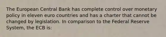 The European Central Bank has complete control over monetary policy in eleven euro countries and has a charter that cannot be changed by legislation. In comparison to the Federal Reserve System, the ECB is: